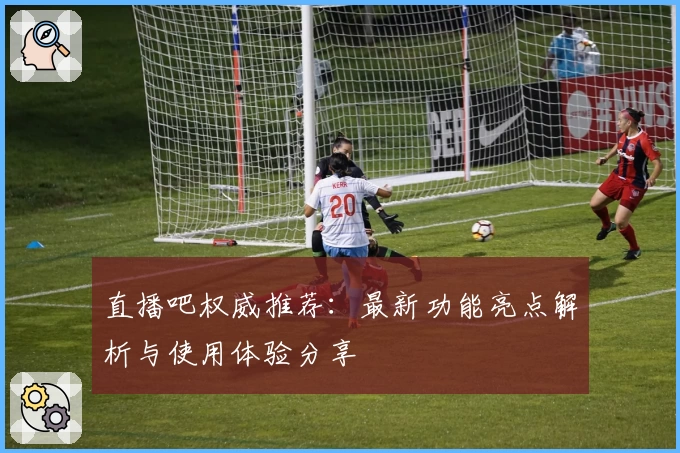 直播吧权威推荐：最新功能亮点解析与使用体验分享