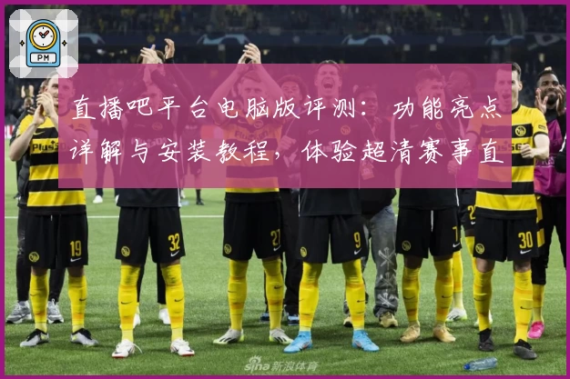 直播吧平台电脑版评测：功能亮点详解与安装教程，体验超清赛事直播新方式