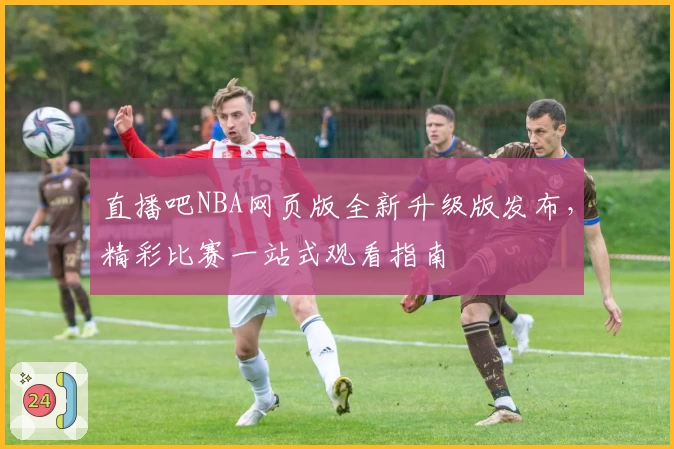 直播吧NBA网页版全新升级版发布，精彩比赛一站式观看指南