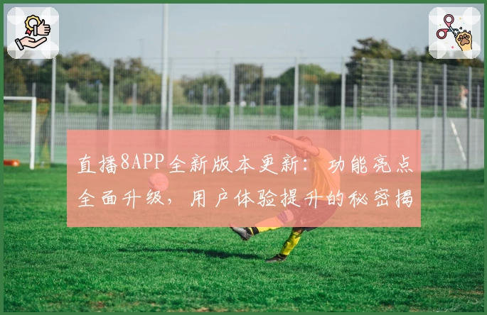 直播8APP全新版本更新：功能亮点全面升级，用户体验提升的秘密揭晓