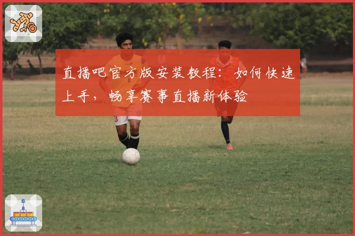 直播吧官方版安装教程：如何快速上手，畅享赛事直播新体验